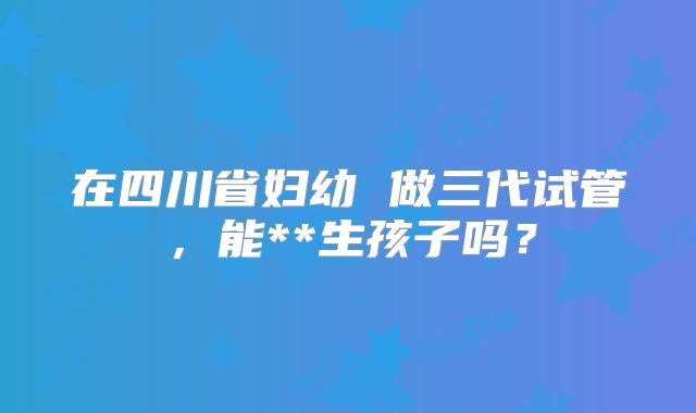 在四川省妇幼 做三代试管，能**生孩子吗？