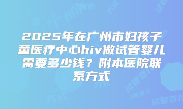 2025年在广州市妇孩子童医疗中心hiv做试管婴儿需要多少钱?附本医院联系方式