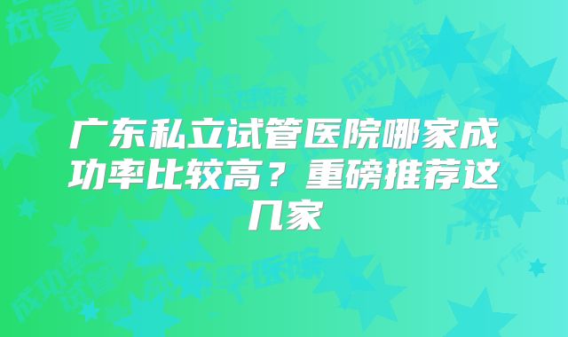 广东私立试管医院哪家成功率比较高?重磅推荐这几家
