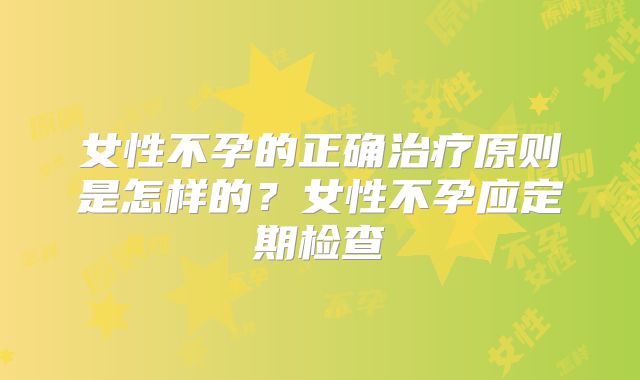 女性不孕的正确治疗原则是怎样的?女性不孕应定期检查