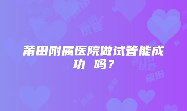 莆田附属医院做试管能成功 吗？