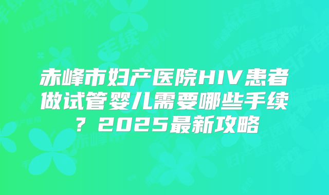 赤峰市妇产医院HIV患者做试管婴儿需要哪些手续?2025最新攻略