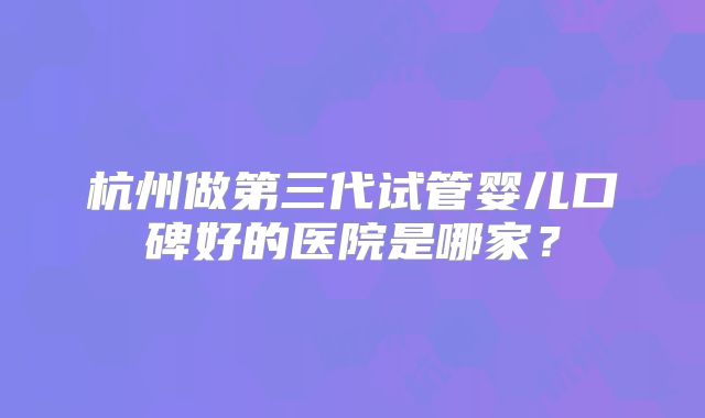 杭州做第三代试管婴儿口碑好的医院是哪家？