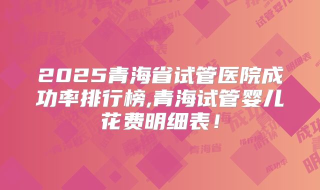 2025青海省试管医院成功率排行榜,青海试管婴儿花费明细表！