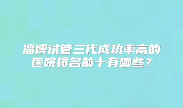 淄博试管三代成功率高的医院排名前十有哪些？