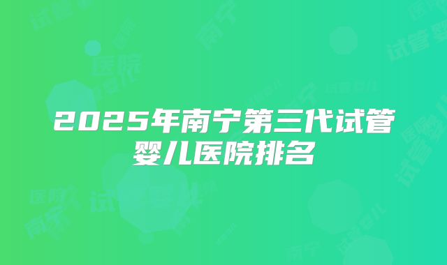 2025年南宁第三代试管婴儿医院排名