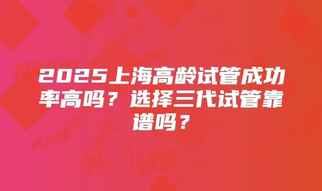 2025上海高龄试管成功率高吗？选择三代试管靠谱吗？