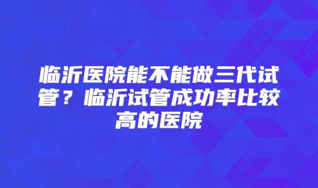 临沂医院能不能做三代试管？临沂试管成功率比较高的医院