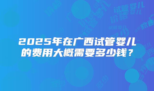 2025年在广西试管婴儿的费用大概需要多少钱？