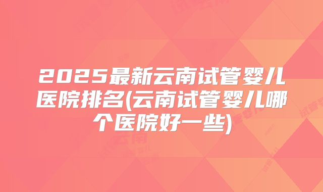 2025最新云南试管婴儿医院排名(云南试管婴儿哪个医院好一些)