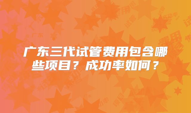 广东三代试管费用包含哪些项目？成功率如何？