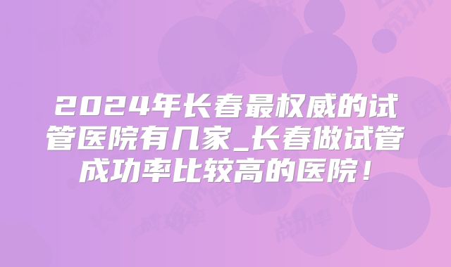 2024年长春最权威的试管医院有几家_长春做试管成功率比较高的医院!