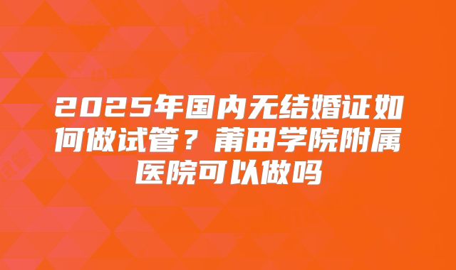 2025年国内无结婚证如何做试管?莆田学院附属医院可以做吗
