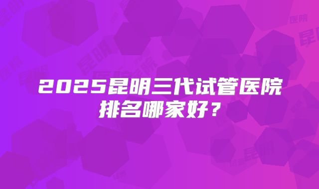2025昆明三代试管医院排名哪家好？