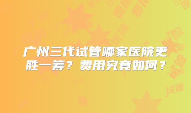 广州三代试管哪家医院更胜一筹?费用究竟如何?