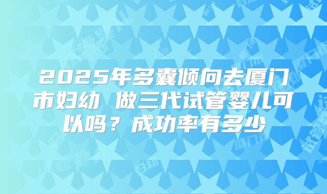 2025年多囊倾向去厦门市妇幼 做三代试管婴儿可以吗？成功率有多少