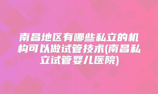 南昌地区有哪些私立的机构可以做试管技术(南昌私立试管婴儿医院)