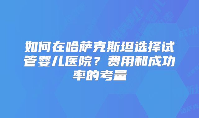 如何在哈萨克斯坦选择试管婴儿医院？费用和成功率的考量
