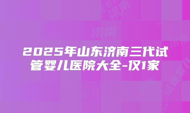 2025年山东济南三代试管婴儿医院大全-仅1家