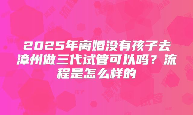 2025年离婚没有孩子去漳州做三代试管可以吗?流程是怎么样的