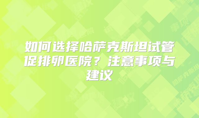 如何选择哈萨克斯坦试管促排卵医院？注意事项与建议
