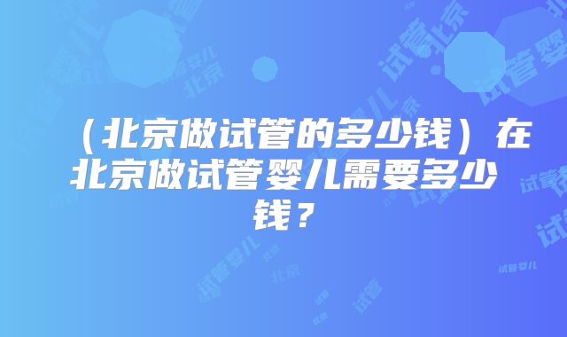 （北京做试管的多少钱）在北京做试管婴儿需要多少钱？