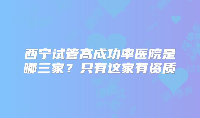 西宁试管高成功率医院是哪三家?只有这家有资质