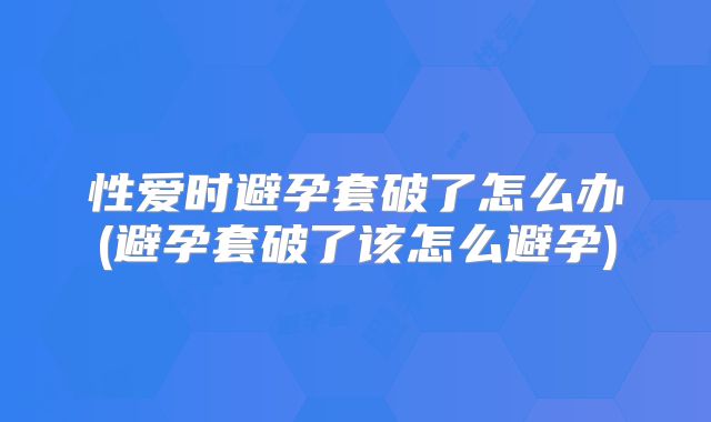 性爱时避孕套破了怎么办(避孕套破了该怎么避孕)