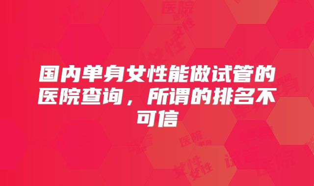 国内单身女性能做试管的医院查询,所谓的排名不可信