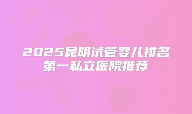 2025昆明试管婴儿排名第一私立医院推荐