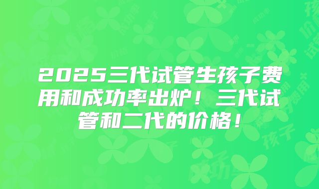 2025三代试管生孩子费用和成功率出炉！三代试管和二代的价格！