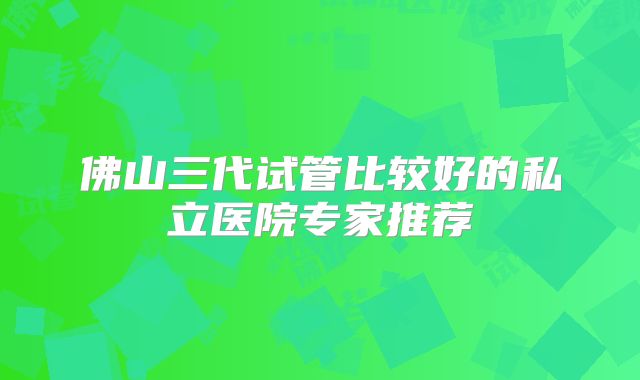 佛山三代试管比较好的私立医院专家推荐