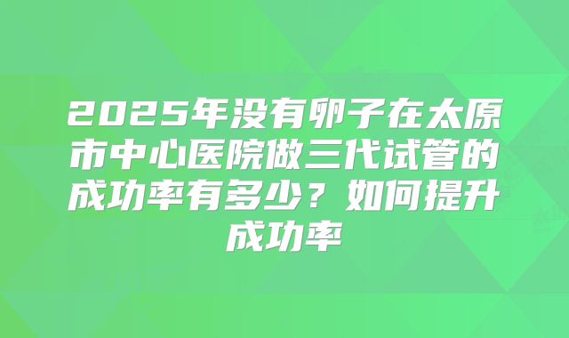 2025年没有卵子在太原市中心医院做三代试管的成功率有多少？如何提升成功率