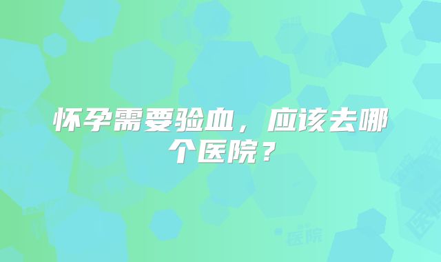 怀孕需要验血，应该去哪个医院？