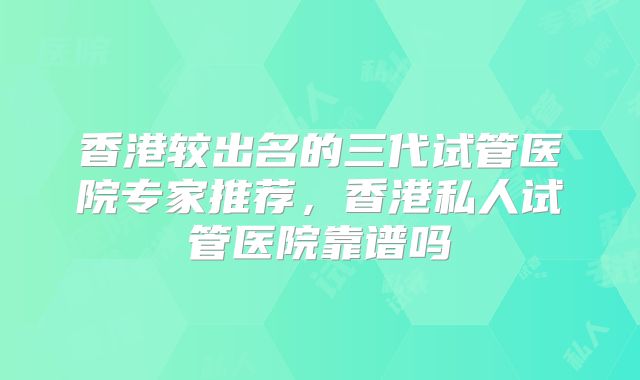 香港较出名的三代试管医院专家推荐，香港私人试管医院靠谱吗