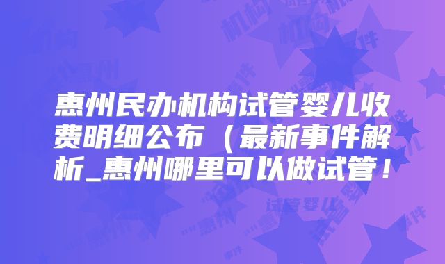 惠州民办机构试管婴儿收费明细公布(最新事件解析_惠州哪里可以做试管!