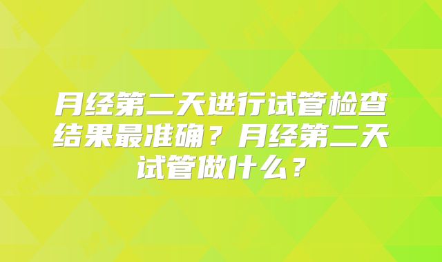 月经第二天进行试管检查结果最准确？月经第二天试管做什么？