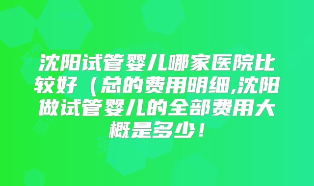 沈阳试管婴儿哪家医院比较好(总的费用明细,沈阳做试管婴儿的全部费用大概是多少!