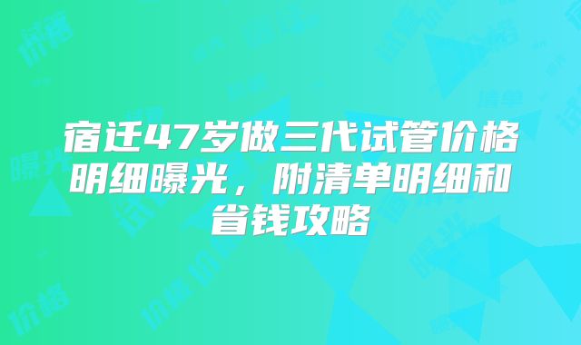 宿迁47岁做三代试管价格明细曝光,附清单明细和省钱攻略