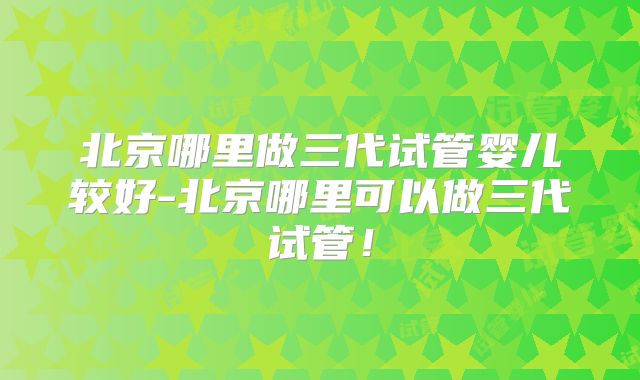北京哪里做三代试管婴儿较好-北京哪里可以做三代试管!