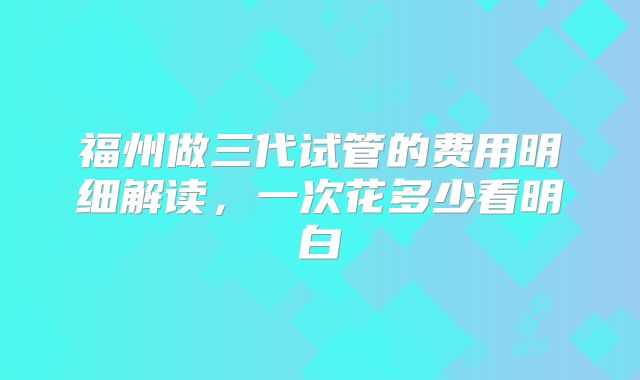 福州做三代试管的费用明细解读，一次花多少看明白
