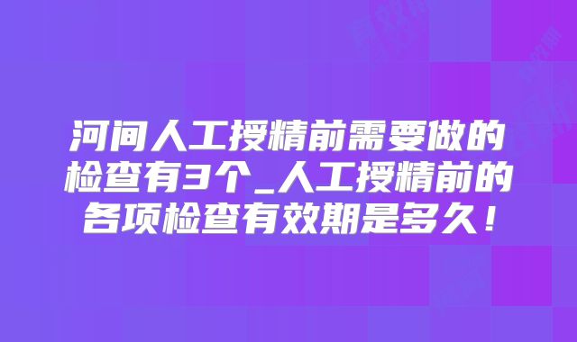 河间人工授精前需要做的检查有3个_人工授精前的各项检查有效期是多久！