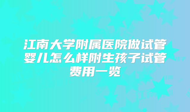 江南大学附属医院做试管婴儿怎么样附生孩子试管费用一览
