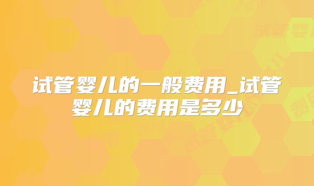 试管婴儿的一般费用_试管婴儿的费用是多少