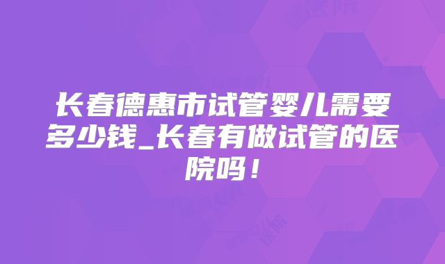 长春德惠市试管婴儿需要多少钱_长春有做试管的医院吗！