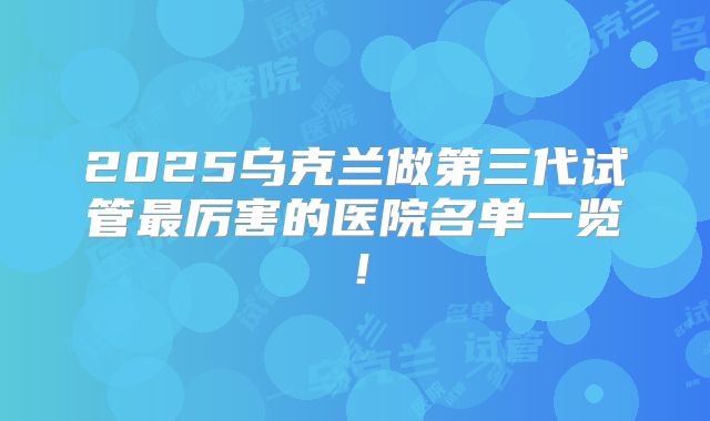 2025乌克兰做第三代试管最厉害的医院名单一览！