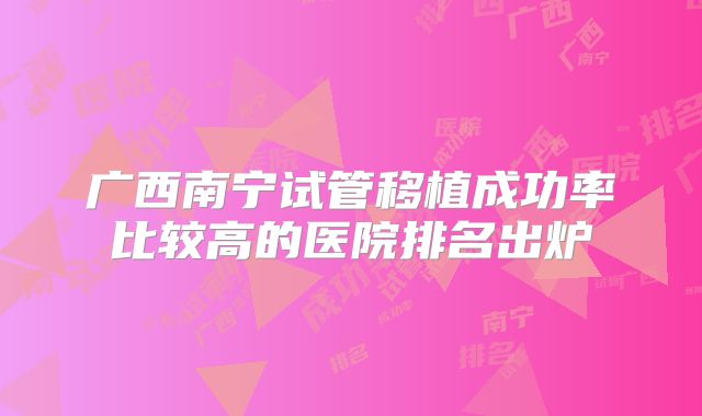 广西南宁试管移植成功率比较高的医院排名出炉