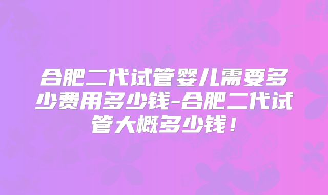 合肥二代试管婴儿需要多少费用多少钱-合肥二代试管大概多少钱!
