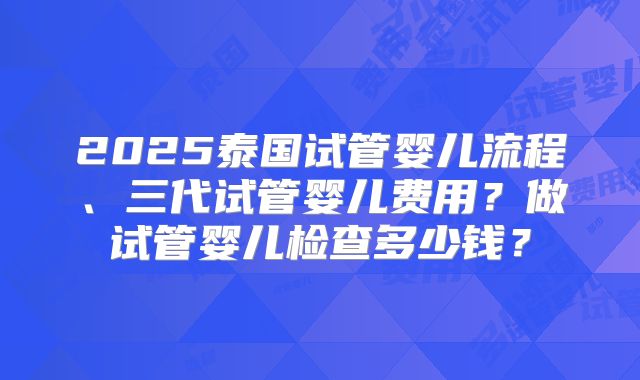 2025泰国试管婴儿流程、三代试管婴儿费用？做试管婴儿检查多少钱？