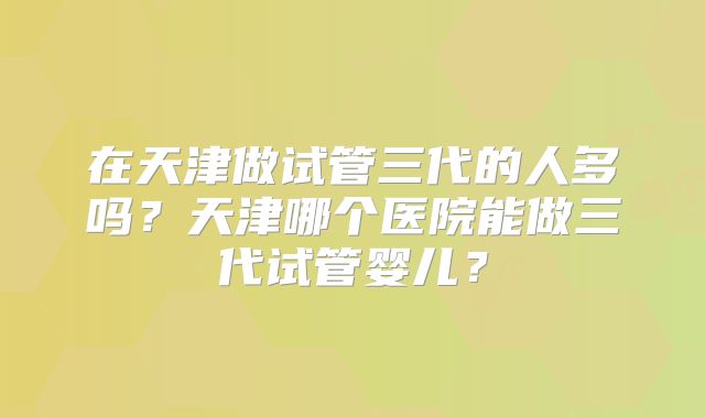 在天津做试管三代的人多吗?天津哪个医院能做三代试管婴儿?